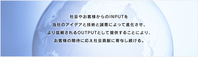 創造性、社会性、公正性のある経営を行い、時代の一歩先行く技術力、市場を半歩先取りする商品力、充実したサポート力によって社会の信頼と期待に応え、より価値ある企業作りを目指します。
