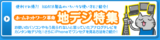 便利でお得？！IODATA製品のいろいろな使い方をご紹介！　ホームネットワーク革命 地デジ特集　お使いのパソコンやもう見られないと思っていたアナログテレビをカンタン地デジ化！さらにiPhoneでワンセグを見る方法をご紹介！