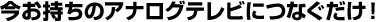 今お持ちのアナログテレビにつなぐだけ！