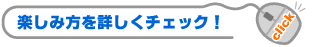 楽しみ方を詳しくチェック！