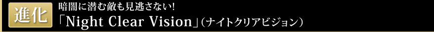 進化 暗闇に潜む敵も見逃さない! 「Night Clear Vision(ナイトクリアビジョン)」