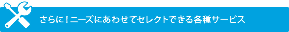 さらに！ニーズにあわせてセレクトできる各種サービス