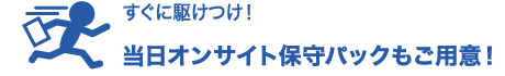 すぐに駆けつけ！当日オンサイト保守パックもご用意！