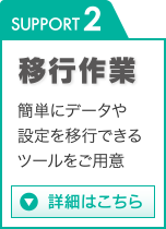 SUPPORT 2 移行作業 簡単にデータや設定を移行できるツールをご用意