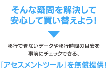 そんな疑問を解決して安心して買い替えよう！　→　移行できないデータや移行時間の目安を事前にチェックできる、そんな疑問を解決して安心して買い替えよう！移行できないデータ移行にかかる時間の目安「アセスメントツール」を無償提供！