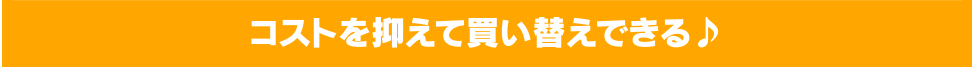 コストを抑えて買い替えできる♪