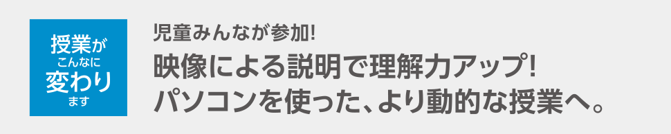 授業がこんなに変わります 児童みんなが参加！映像による説明で理解力アップ！パソコンを使った、より動的な授業へ。