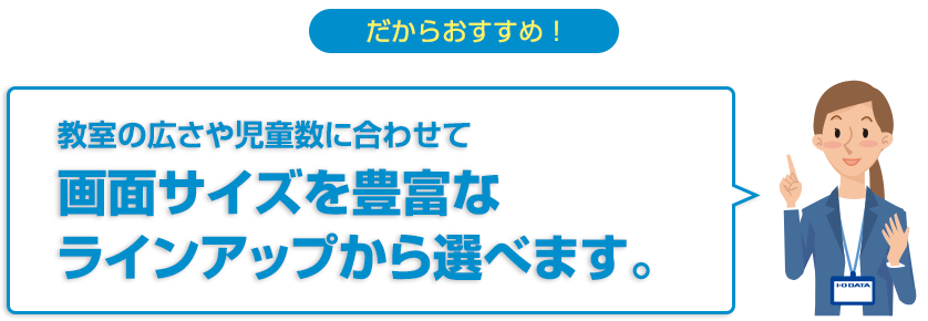 だからおすすめ！教室の広さや児童数に合わせて画面サイズを豊富なラインアップから選べます。