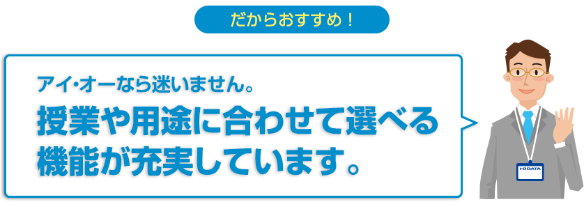 だからおすすめ！アイ・オーなら迷いません。授業や用途に合わせて選べる機能が充実しています。