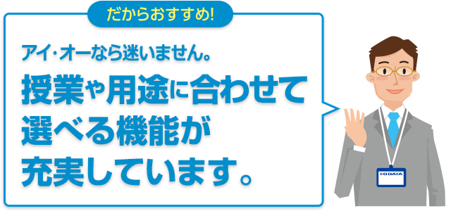 だからおすすめ！アイ・オーなら迷いません。授業や用途に合わせて選べる機能が充実しています。