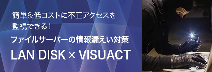 簡単＆低コストに不正アクセスを監視できる！ ファイルサーバーの情報漏えい対策 LAN DISK×VISUACT