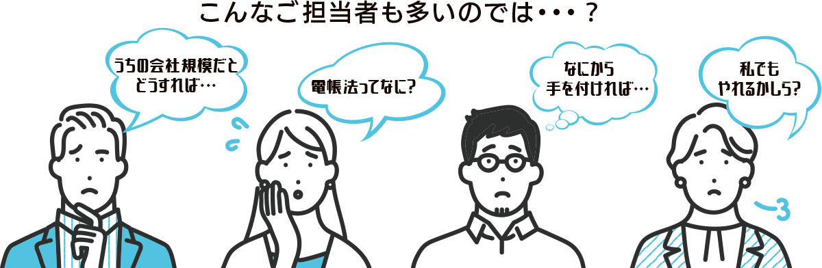 こんなご担当者も多いのでは・・・？うちの会社規模だとどうすれば・・・。電帳法ってなに？なにから手を付ければ・・・。私でもやれるかしら？