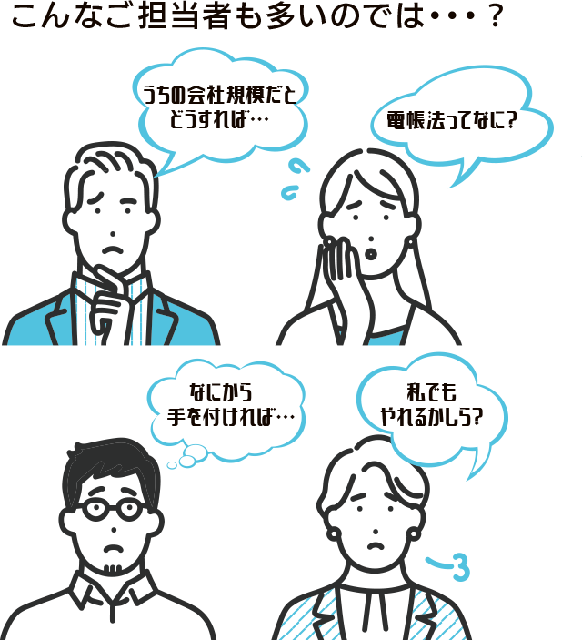 こんなご担当者も多いのでは・・・？うちの会社規模だとどうすれば・・・。電帳法ってなに？なにから手を付ければ・・・。私でもやれるかしら？