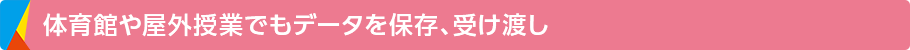 体育館や屋外授業でもデータを保存、受け渡し