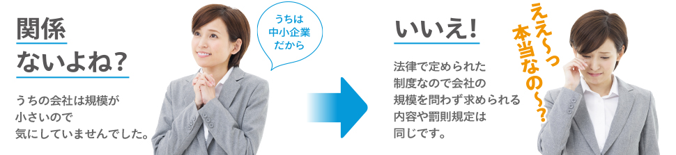 うちは中小企業だから関係ないよね？ うちの会社は規模が小さいので気にしていませんでした。いいえ！ 法律で定められた制度なので会社の規模を問わず求められる内容や罰則規定は同じです。