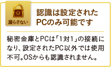 認識は設定されたPCのみ可能です。秘密金庫とPCは「1対1」の接続になり、設定されたPC以外では使用不可。OSからも認識されません。