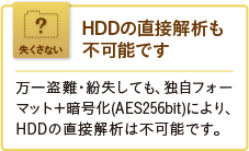 HDDの直接解析も不可能です。万一盗難・紛失しても、独自フォーマット＋暗号化(AES256bit)により、HDDの直接解析は不可能です。