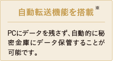 自動転送機能を搭載※ PCにデータを残さず、自動的に秘密金庫にデータ保管することが可能です。 ※ダウンロードにて提供