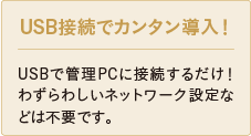 USB接続でカンタン導入！ USBで管理PCに接続するだけ！わずらわしいネットワーク設定などは不要です。