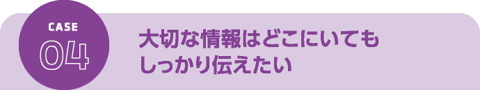 大切な情報はどこにいてもしっかり伝えたい