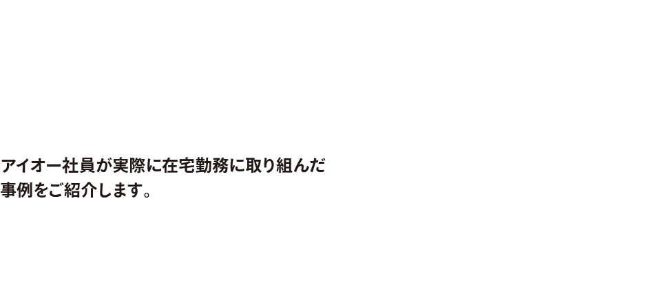 テレワーク導入事例 アイオー社員が実際に在宅勤務に取り組んだ事例をご紹介します。