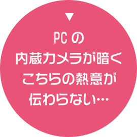 PCの内蔵カメラが暗くこちらの熱意が伝わらない…