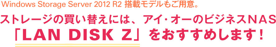 Windows Storage Server 2012 R2 搭載モデルもご用意。ストレージの買い替えには、アイ・オーのビジネスNAS「LAN DISK Z」をおすすめします！