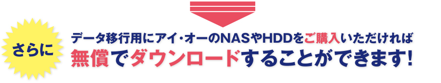 さらにデータ移行用にアイ・オーのNASやHDDをご購入いただければ無償でダウンロードすることができます！