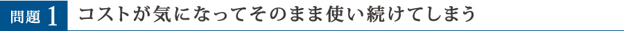 問題1 コストが気になってそのまま使い続けてしまう