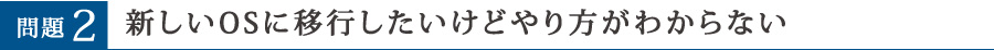 問題2 新しいOSに移行したいけどやり方がわからない