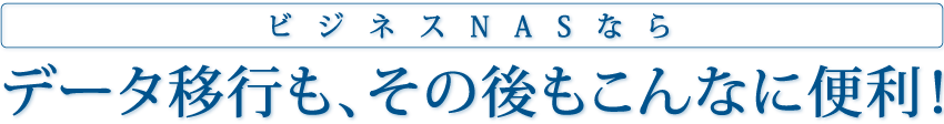 ビジネスNASなら データ移行も、その後もこんなに便利！