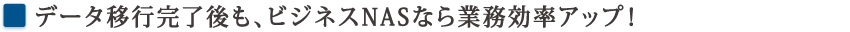 データ移行完了後も、ビジネスNASなら業務効率アップ！