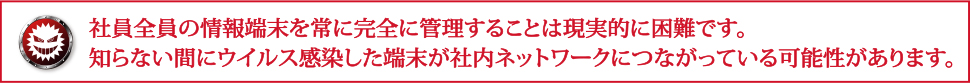 社員全員の情報端末を常に完全に管理することは現実的に困難です。知らない間にウイルス感染した端末が社内ネットワークにつながっている可能性があります。