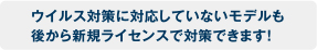 ウイルス対策に対応していないモデルも後から新規ライセンスで対策できます！