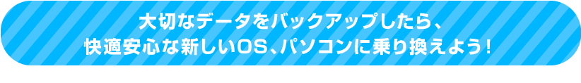 大切なデータをバックアップしたら、快適安心な新しいOS、パソコンに乗り換えよう！