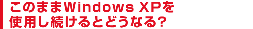 このままWindows XPを使用し続けるとどうなる？