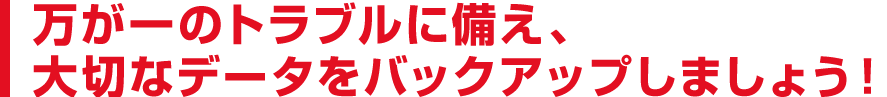 万が一のトラブルに備え、大切なデータをバックアップしましょう！