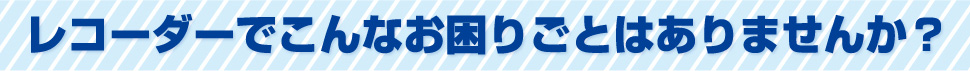 レコーダーでこんなお困りごとはありませんか？