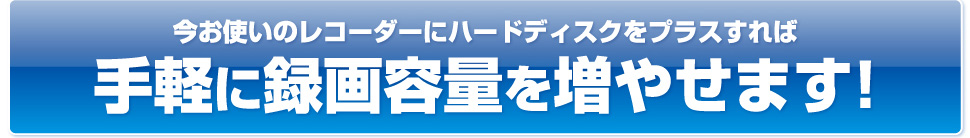 今お使いのレコーダーにハードディスクをプラスすれば手軽に録画容量を増やせます！