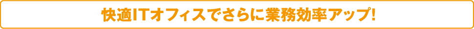 快適ITオフィスでさらに業務効率アップ！