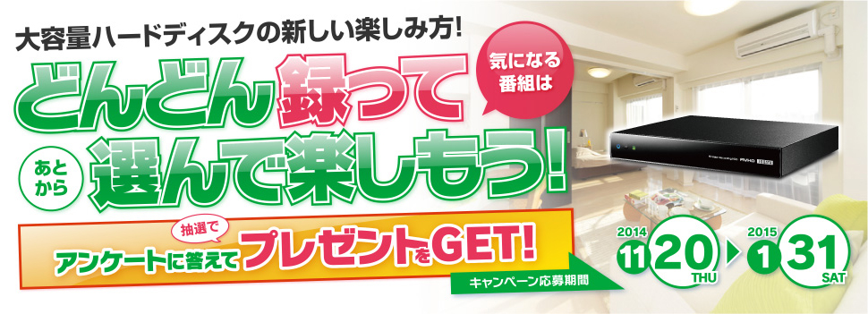 大容量ハードディスクの新しい楽しみ方！どんどん録って選んで楽しもう！アンケートに答えて抽選でプレゼントをGET キャンペーン応募期間2014/11/20～2015/1/31