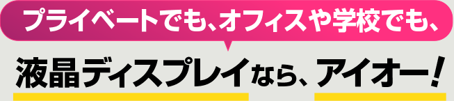 プライベートでも、オフィスや学校でも、液晶ディスプレイなら、アイオー！