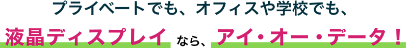 プライベートでも、オフィスや学校でも、液晶ディスプレイなら、アイ・オー・データ！
