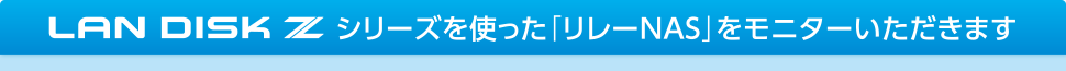 LAN DISK Zシリーズを使った「リレーNAS」をモニターいただきます