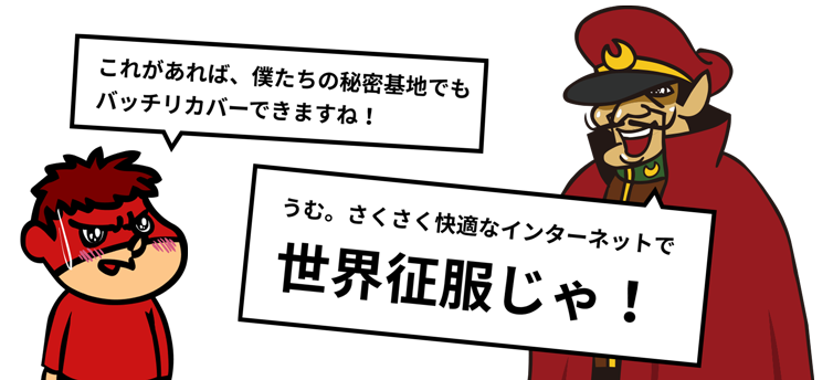 これがあれば、僕たちの秘密基地でもバッチリカバーできますね！うむ。さくさく快適なインターネットで世界征服じゃ！