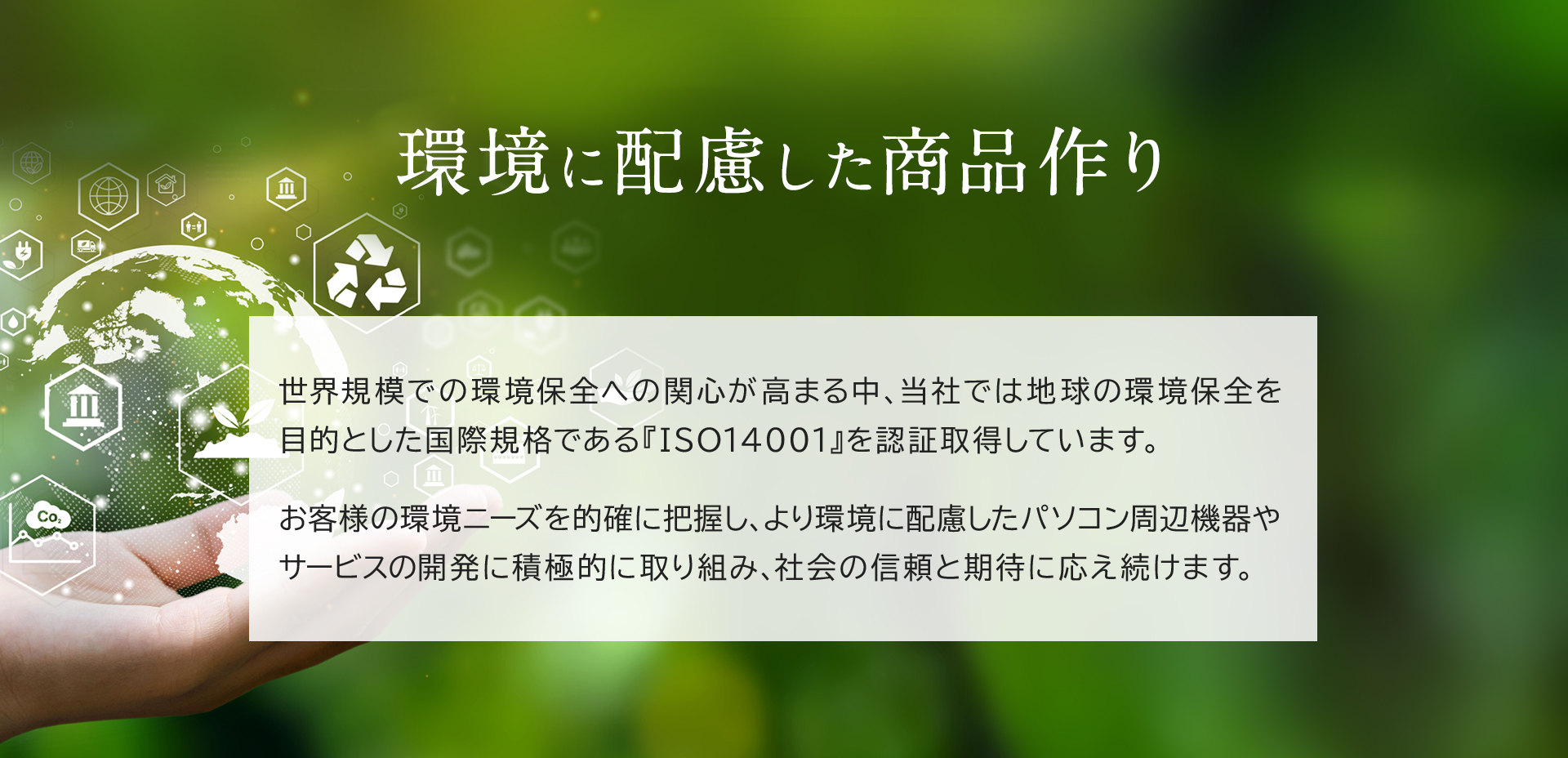 世界規模での環境保全への関心が高まる中、当社では地球の環境保全を目的とした国際規格である『ISO14001』を認証取得しています。お客様の環境ニーズを的確に把握し、より環境に配慮したパソコン周辺機器やサービスの開発に積極的に取り組み、社会の信頼と期待に応え続けます。