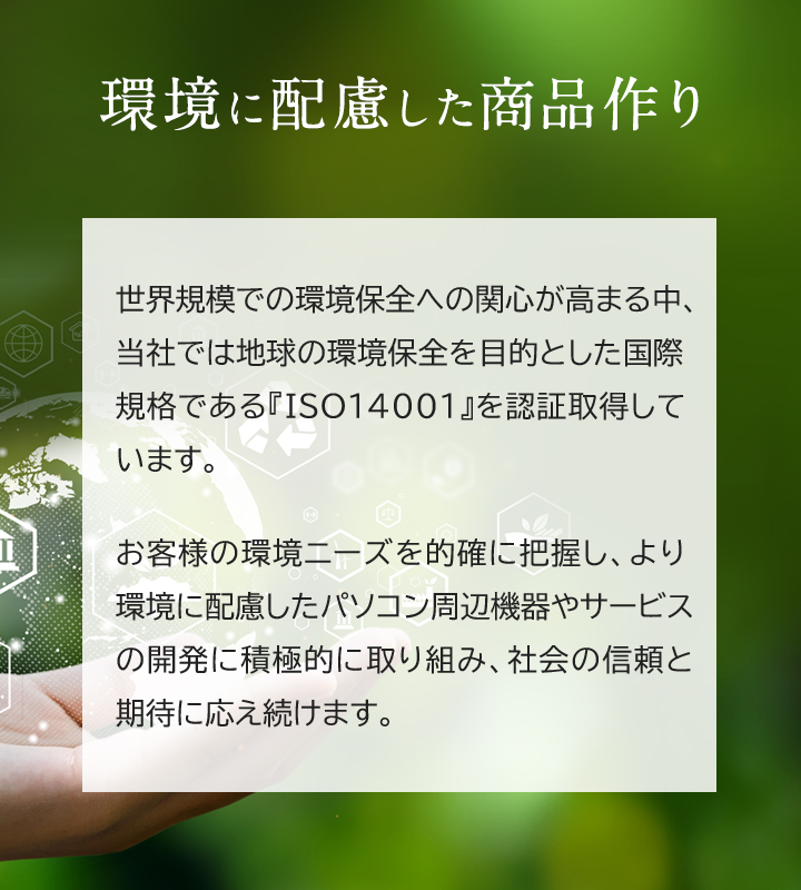 世界規模での環境保全への関心が高まる中、当社では地球の環境保全を目的とした国際規格である『ISO14001』を認証取得しています。お客様の環境ニーズを的確に把握し、より環境に配慮したパソコン周辺機器やサービスの開発に積極的に取り組み、社会の信頼と期待に応え続けます。