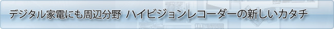 デジタル家電にも周辺分野　ハイビジョンレコーダーの新しいカタチ