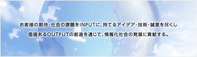 お客様の期待・社会の課題をINPUTに、持てるアイデア・技術・誠意を尽くし、価値あるOUTPUTの創造を通じて、情報化社会の発展に貢献する。