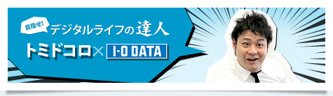 目指せ！デジタルライフの達人　トミドコロ×I-O DATA